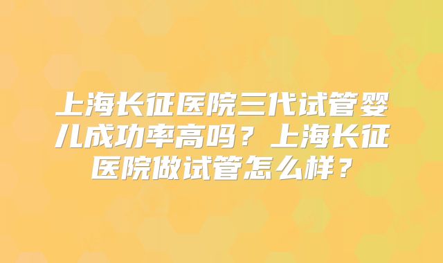 上海长征医院三代试管婴儿成功率高吗？上海长征医院做试管怎么样？