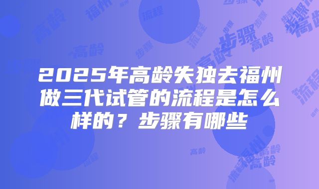2025年高龄失独去福州做三代试管的流程是怎么样的？步骤有哪些