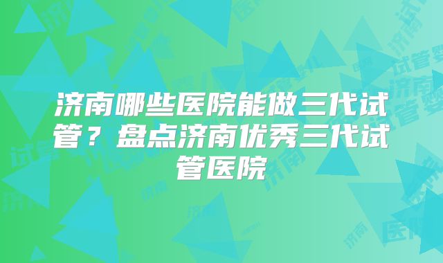 济南哪些医院能做三代试管？盘点济南优秀三代试管医院