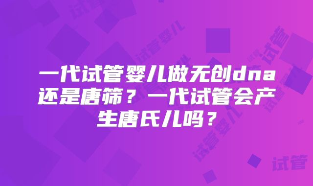 一代试管婴儿做无创dna还是唐筛？一代试管会产生唐氏儿吗？