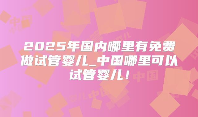 2025年国内哪里有免费做试管婴儿_中国哪里可以试管婴儿！