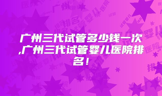 广州三代试管多少钱一次,广州三代试管婴儿医院排名！