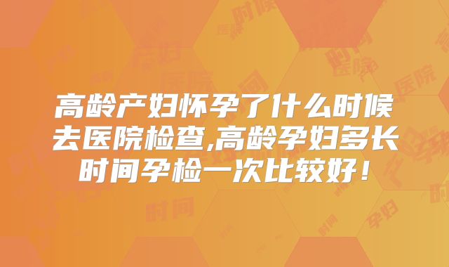 高龄产妇怀孕了什么时候去医院检查,高龄孕妇多长时间孕检一次比较好!