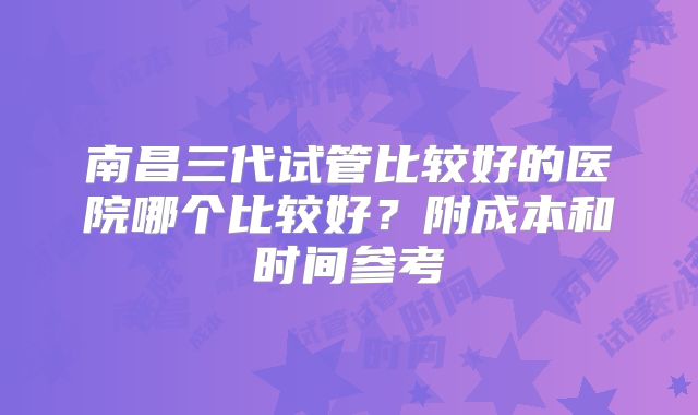 南昌三代试管比较好的医院哪个比较好？附成本和时间参考