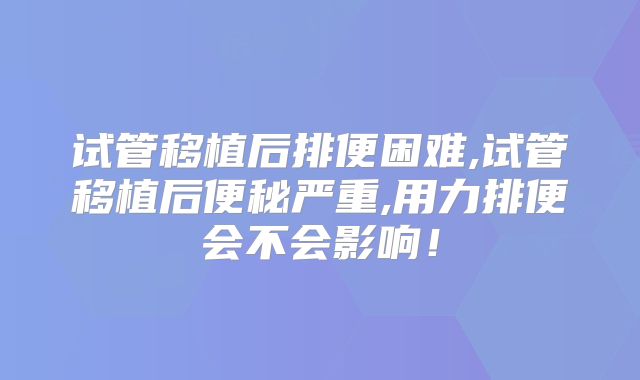 试管移植后排便困难,试管移植后便秘严重,用力排便会不会影响!