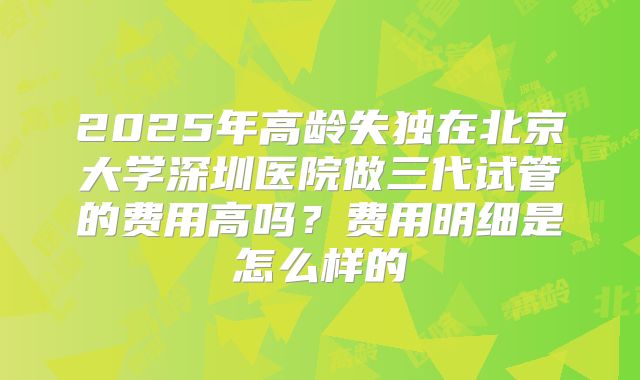 2025年高龄失独在北京大学深圳医院做三代试管的费用高吗？费用明细是怎么样的