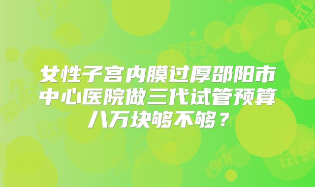 女性子宫内膜过厚邵阳市中心医院做三代试管预算八万块够不够？
