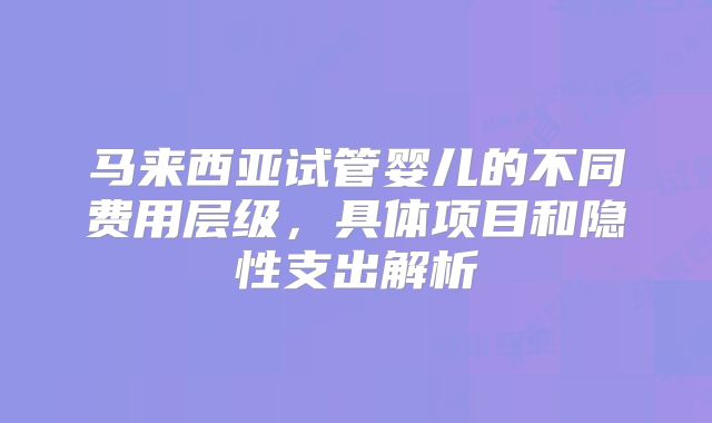 马来西亚试管婴儿的不同费用层级，具体项目和隐性支出解析