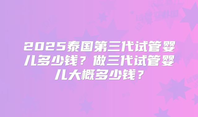 2025泰国第三代试管婴儿多少钱?做三代试管婴儿大概多少钱?