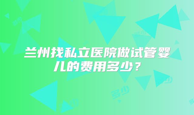 兰州找私立医院做试管婴儿的费用多少？