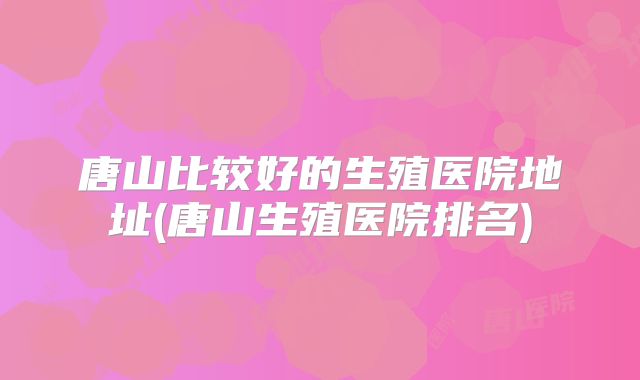 唐山比较好的生殖医院地址(唐山生殖医院排名)