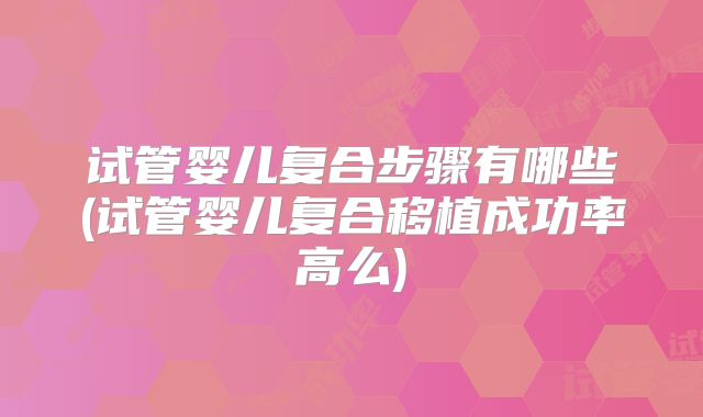 试管婴儿复合步骤有哪些(试管婴儿复合移植成功率高么)