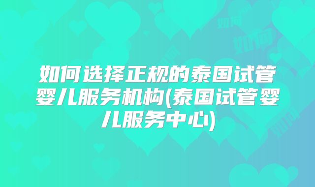 如何选择正规的泰国试管婴儿服务机构(泰国试管婴儿服务中心)