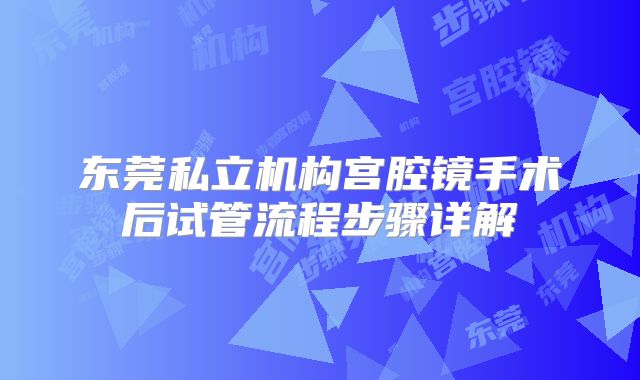 东莞私立机构宫腔镜手术后试管流程步骤详解