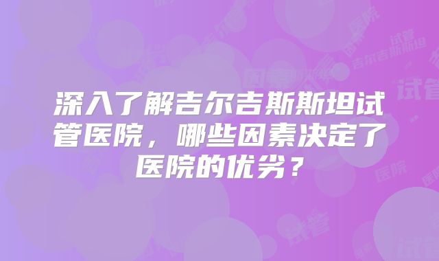 深入了解吉尔吉斯斯坦试管医院,哪些因素决定了医院的优劣?
