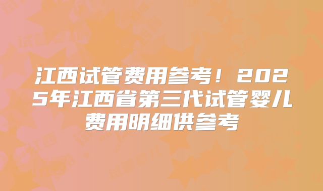 江西试管费用参考！2025年江西省第三代试管婴儿费用明细供参考