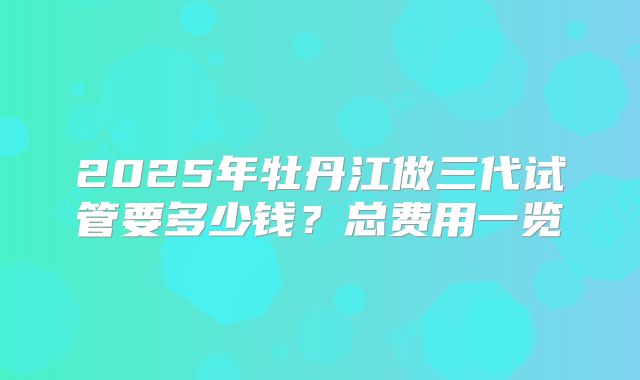 2025年牡丹江做三代试管要多少钱？总费用一览