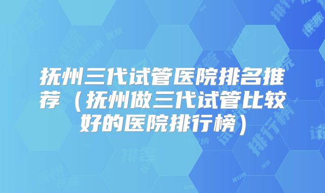 抚州三代试管医院排名推荐（抚州做三代试管比较好的医院排行榜）