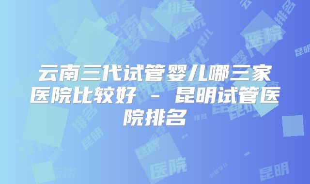 云南三代试管婴儿哪三家医院比较好 - 昆明试管医院排名