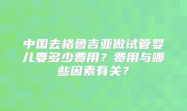 中国去格鲁吉亚做试管婴儿要多少费用？费用与哪些因素有关？