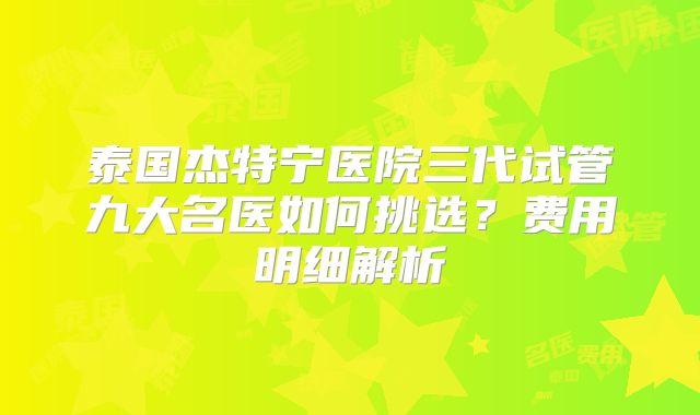 泰国杰特宁医院三代试管九大名医如何挑选？费用明细解析