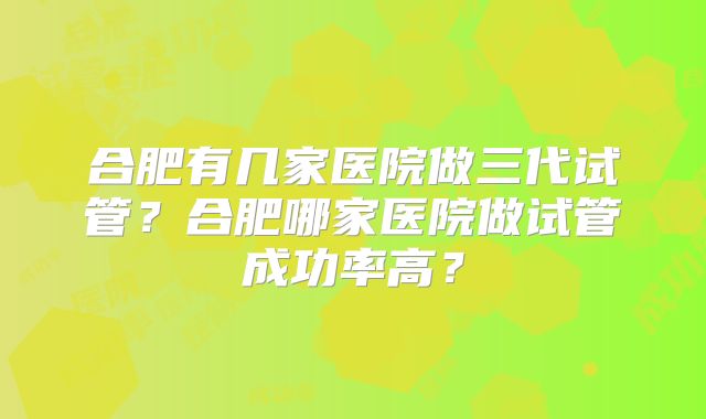 合肥有几家医院做三代试管？合肥哪家医院做试管成功率高？