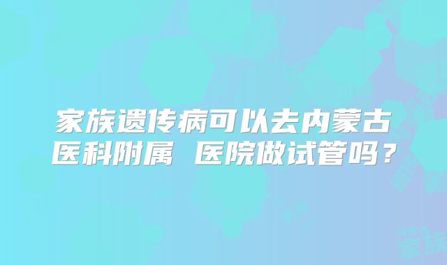 家族遗传病可以去内蒙古医科附属 医院做试管吗?