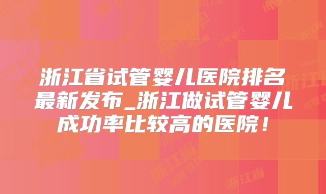 浙江省试管婴儿医院排名最新发布_浙江做试管婴儿成功率比较高的医院！