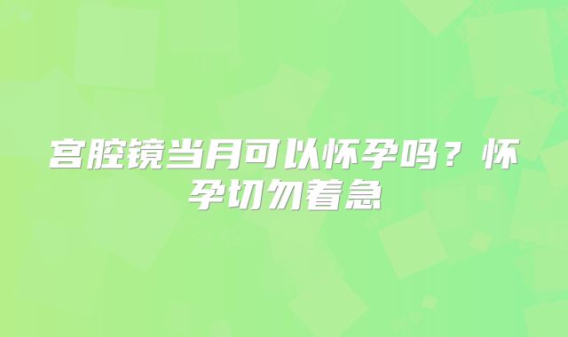宫腔镜当月可以怀孕吗?怀孕切勿着急