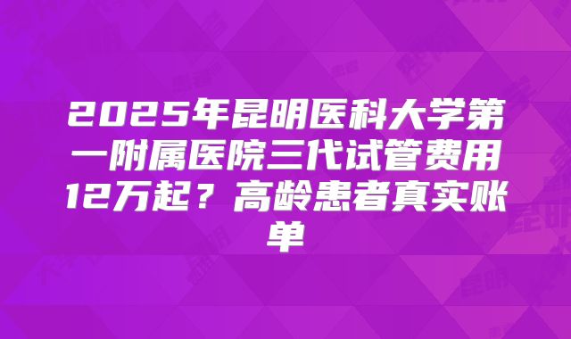 2025年昆明医科大学第一附属医院三代试管费用12万起？高龄患者真实账单