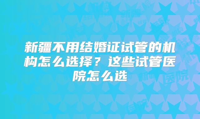 新疆不用结婚证试管的机构怎么选择？这些试管医院怎么选