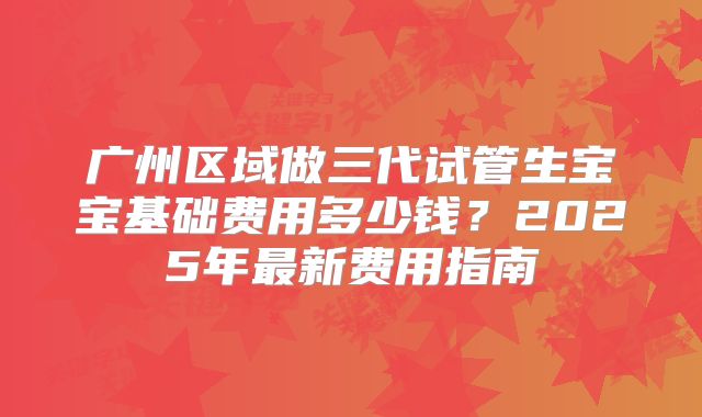 广州区域做三代试管生宝宝基础费用多少钱？2025年最新费用指南