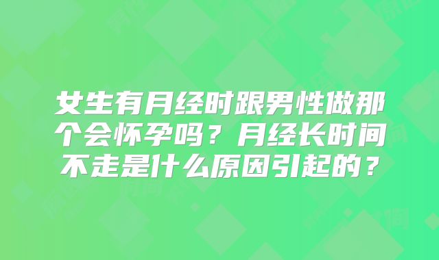 女生有月经时跟男性做那个会怀孕吗？月经长时间不走是什么原因引起的？
