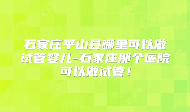石家庄平山县哪里可以做试管婴儿-石家庄那个医院可以做试管!