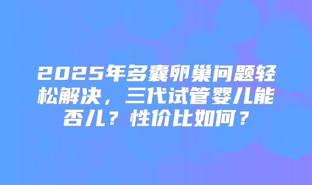 2025年多囊卵巢问题轻松解决，三代试管婴儿能否儿？性价比如何？