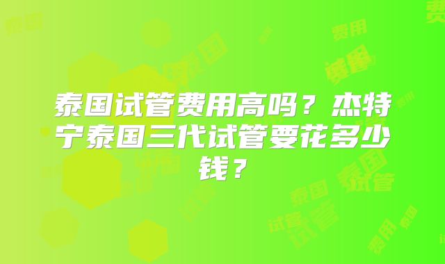 泰国试管费用高吗？杰特宁泰国三代试管要花多少钱？