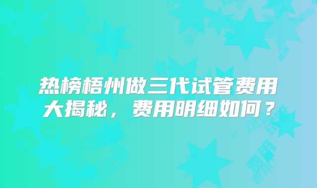 热榜梧州做三代试管费用大揭秘,费用明细如何?