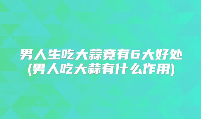 男人生吃大蒜竟有6大好处(男人吃大蒜有什么作用)