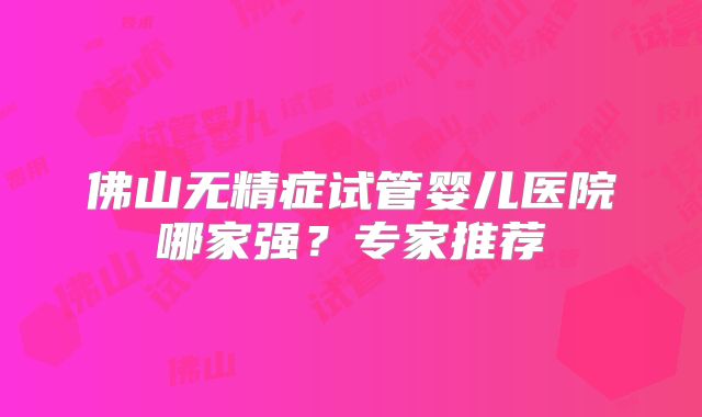 佛山无精症试管婴儿医院哪家强？专家推荐