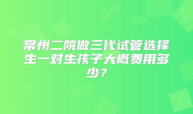 常州二院做三代试管选择生一对生孩子大概费用多少？
