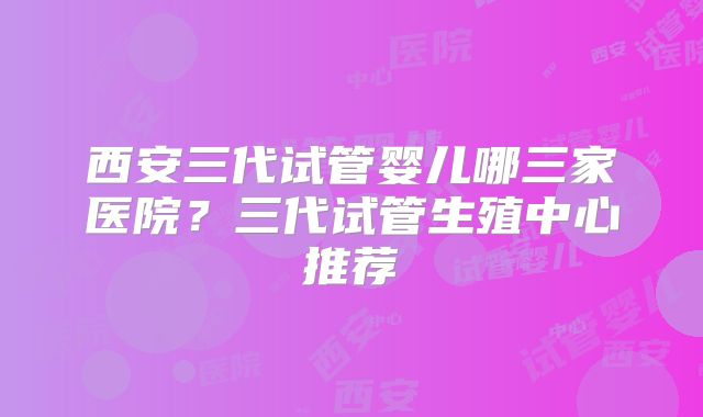 西安三代试管婴儿哪三家医院？三代试管生殖中心推荐