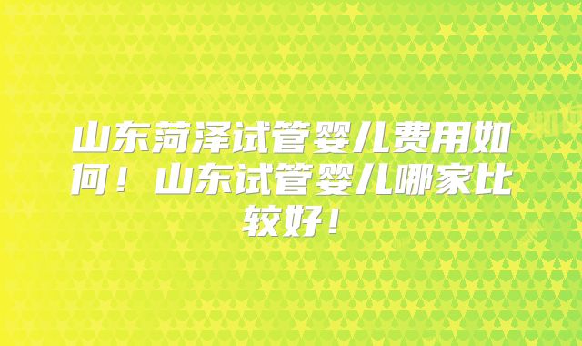 山东菏泽试管婴儿费用如何！山东试管婴儿哪家比较好！