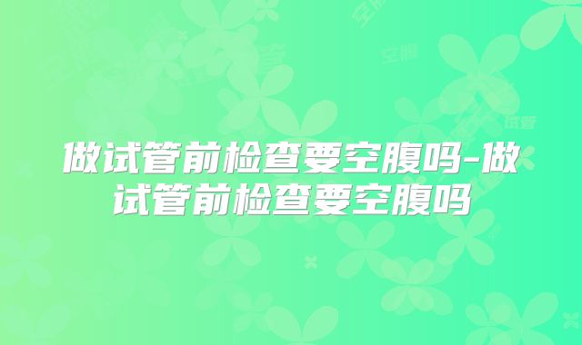 做试管前检查要空腹吗-做试管前检查要空腹吗