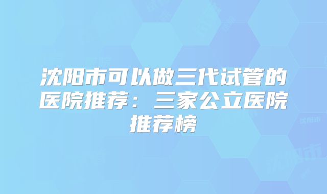 沈阳市可以做三代试管的医院推荐：三家公立医院推荐榜