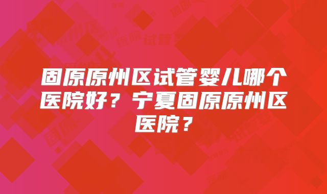 固原原州区试管婴儿哪个医院好?宁夏固原原州区医院?
