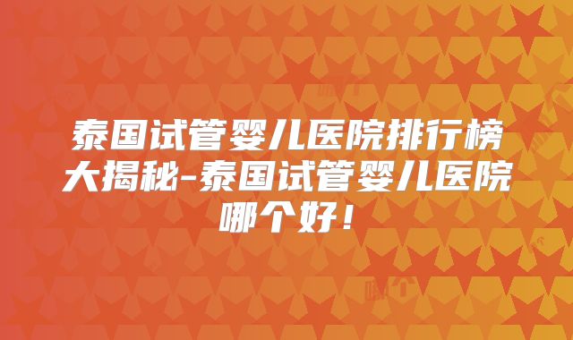 泰国试管婴儿医院排行榜大揭秘-泰国试管婴儿医院哪个好！