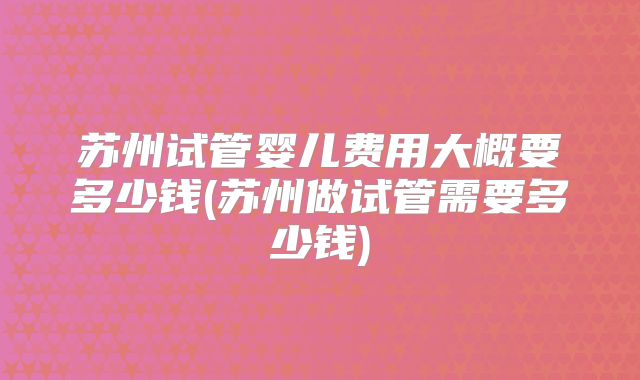 苏州试管婴儿费用大概要多少钱(苏州做试管需要多少钱)