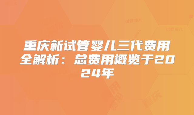 重庆新试管婴儿三代费用全解析：总费用概览于2024年