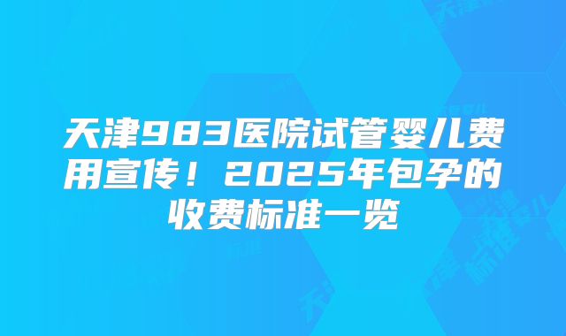 天津983医院试管婴儿费用宣传！2025年包孕的收费标准一览