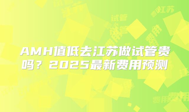 AMH值低去江苏做试管贵吗？2025最新费用预测